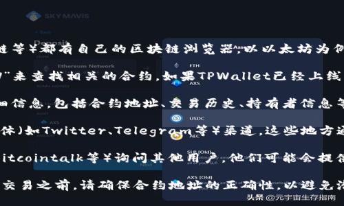 要查询TPWallet的合约地址，可以按照以下步骤进行操作：

1. **访问区块链浏览器**：大多数公开的区块链（如以太坊、币安智能链等）都有自己的区块链浏览器。以以太坊为例，你可以访问Etherscan（[etherscan.io](https://etherscan.io/)）。

2. **搜索合约名称**：在浏览器的搜索框中输入“TPWallet”或者“TPW”来查找相关的合约。如果TPWallet已经上线并且被广泛使用，应该能在搜索结果中找到其合约地址。

3. **查看详细信息**：一旦找到合约，点击进入，就可以看到合约的详细信息，包括合约地址、交易历史、持有者信息等。

4. **社交媒体和官方渠道**：访问TPWallet的官方网站或它的社交媒体（如Twitter、Telegram等）渠道，这些地方通常也会提供合约地址以供用户查询和验证。

5. **社区论坛和讨论组**：可以在相关的区块链社区论坛（如Reddit、Bitcointalk等）询问其他用户，他们可能会提供合约地址或是相关链接。

通过以上步骤，您应该能够轻松找到TPWallet的合约地址。在进行任何交易之前，请确保合约地址的正确性，以避免潜在的资金损失。